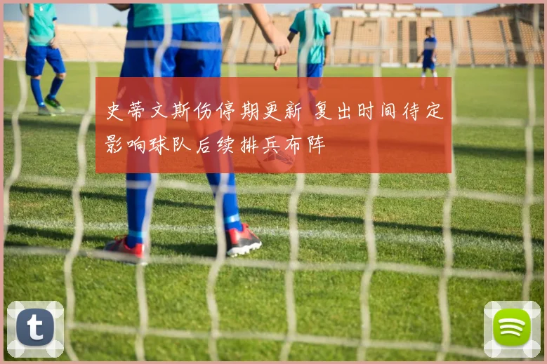 史蒂文斯伤停期更新 复出时间待定影响球队后续排兵布阵